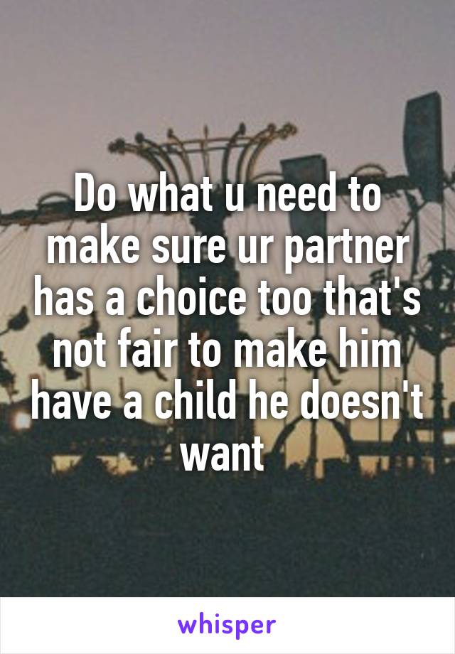 Do what u need to make sure ur partner has a choice too that's not fair to make him have a child he doesn't want 