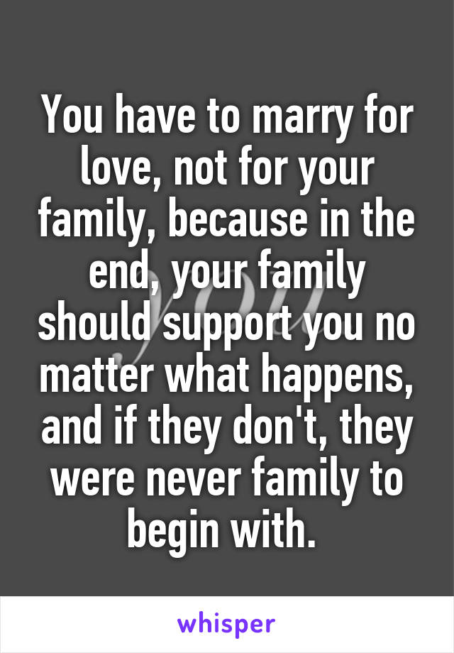 You have to marry for love, not for your family, because in the end, your family should support you no matter what happens, and if they don't, they were never family to begin with. 
