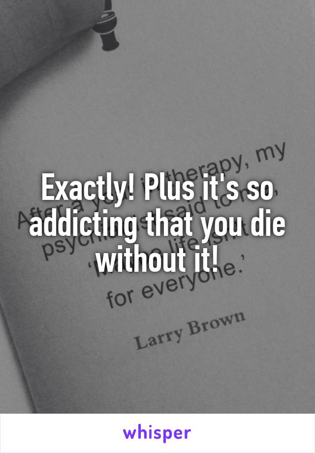 Exactly! Plus it's so addicting that you die without it!
