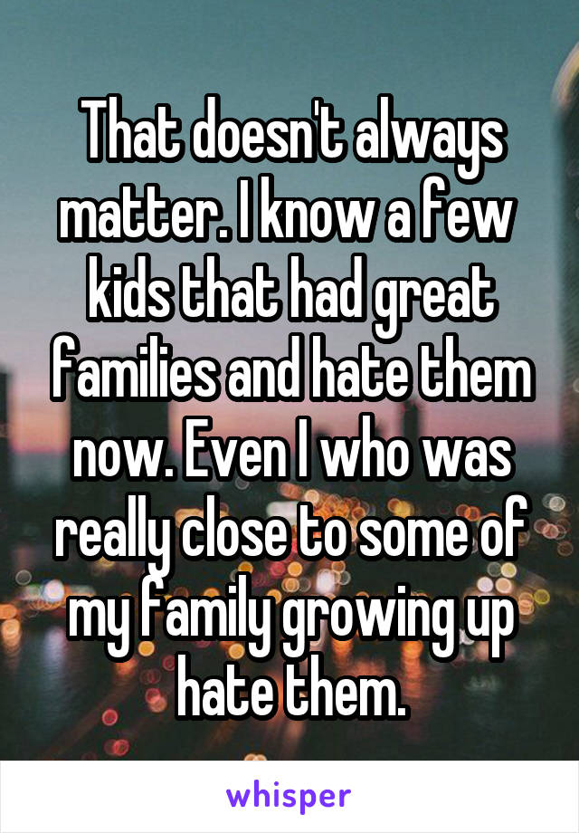 That doesn't always matter. I know a few  kids that had great families and hate them now. Even I who was really close to some of my family growing up hate them.