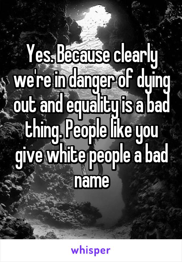 Yes. Because clearly we're in danger of dying out and equality is a bad thing. People like you give white people a bad name
