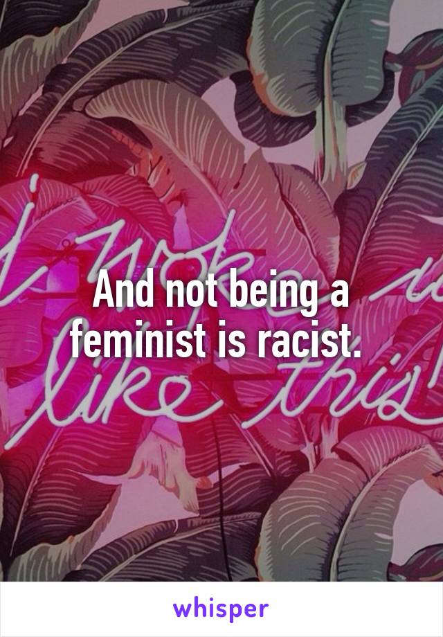 And not being a feminist is racist. 