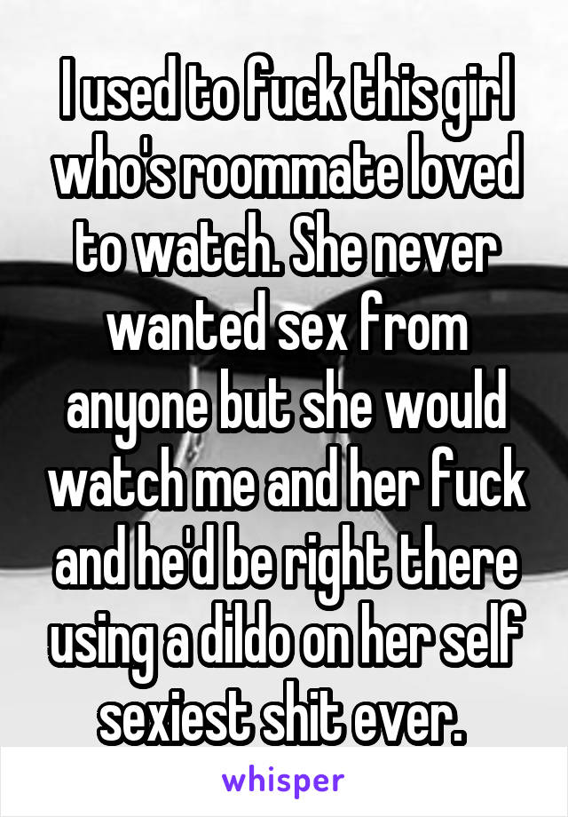 I used to fuck this girl who's roommate loved to watch. She never wanted sex from anyone but she would watch me and her fuck and he'd be right there using a dildo on her self sexiest shit ever. 