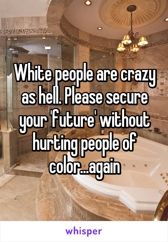 White people are crazy as hell. Please secure your 'future' without hurting people of color...again