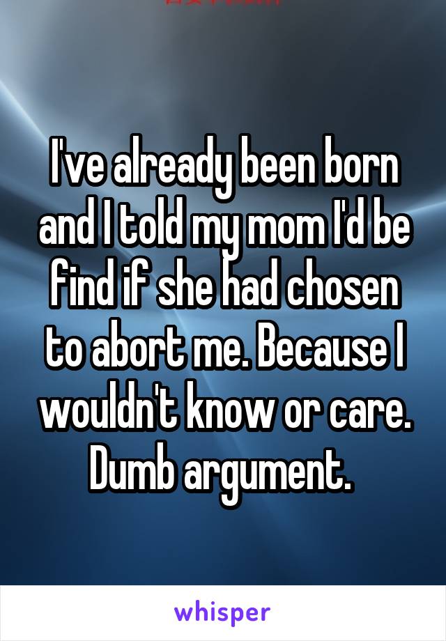 I've already been born and I told my mom I'd be find if she had chosen to abort me. Because I wouldn't know or care. Dumb argument. 