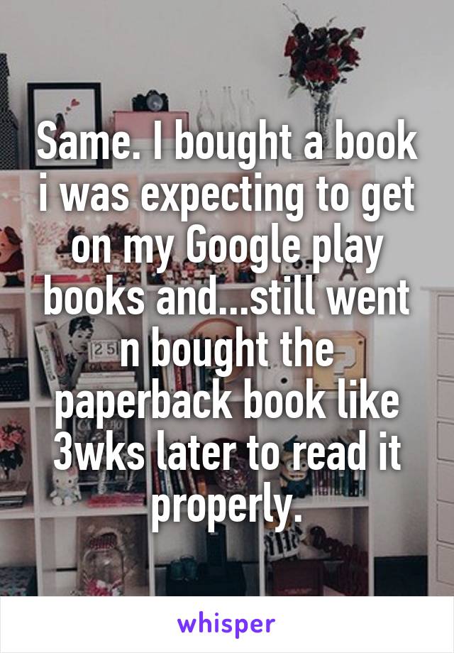 Same. I bought a book i was expecting to get on my Google play books and...still went n bought the paperback book like 3wks later to read it properly.