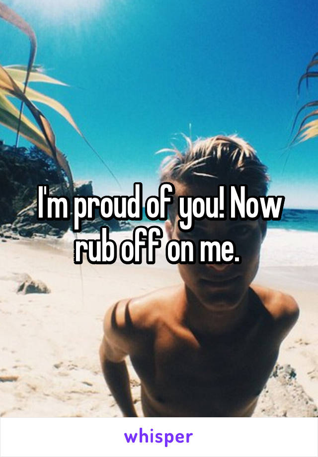 I'm proud of you! Now rub off on me. 