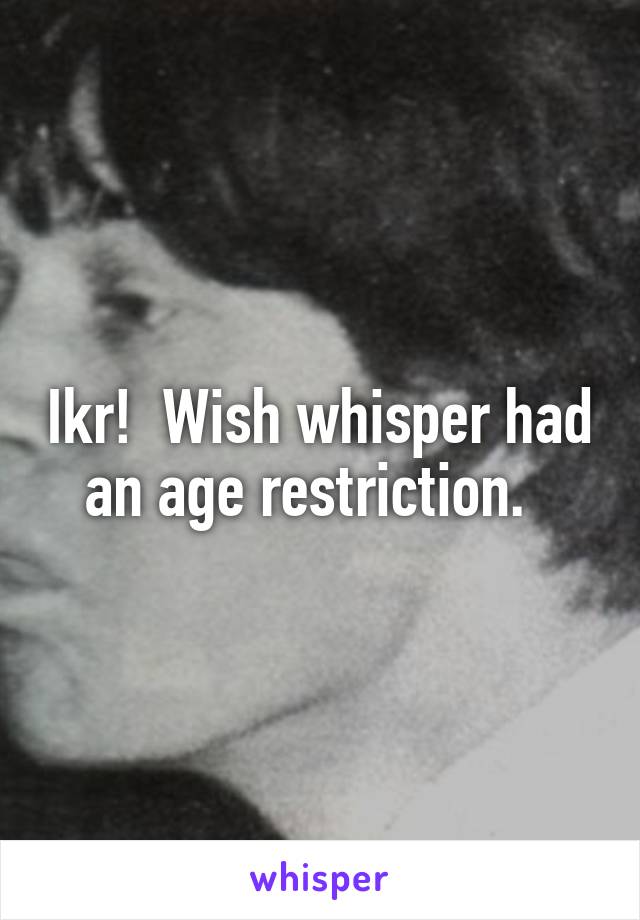 Ikr!  Wish whisper had an age restriction.  