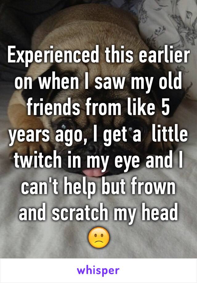 Experienced this earlier on when I saw my old friends from like 5 years ago, I get a  little twitch in my eye and I can't help but frown and scratch my head 🙁