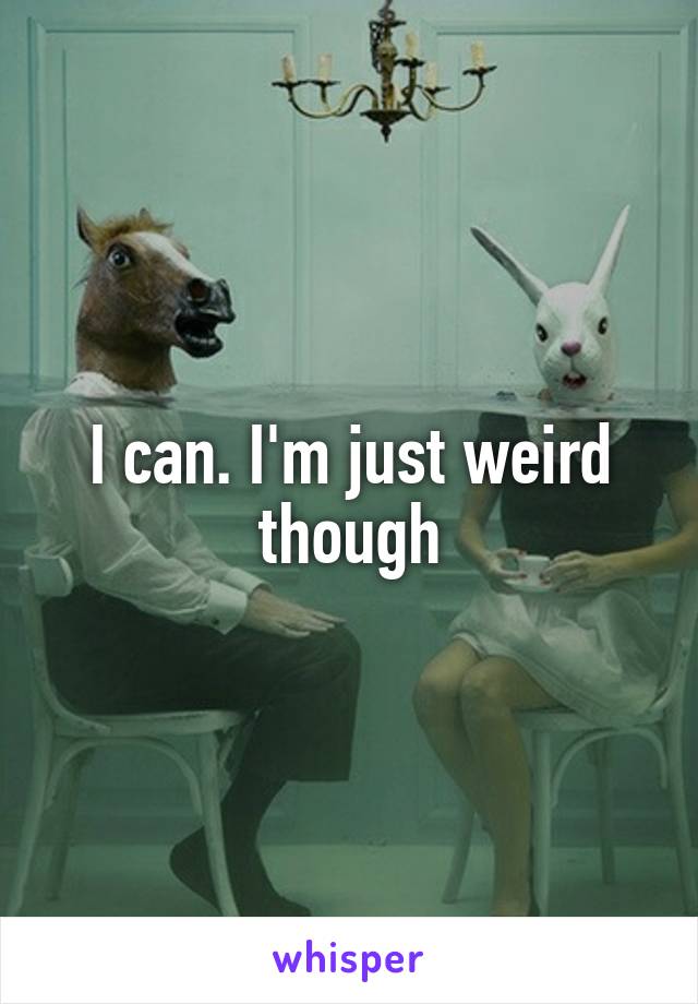 I can. I'm just weird though