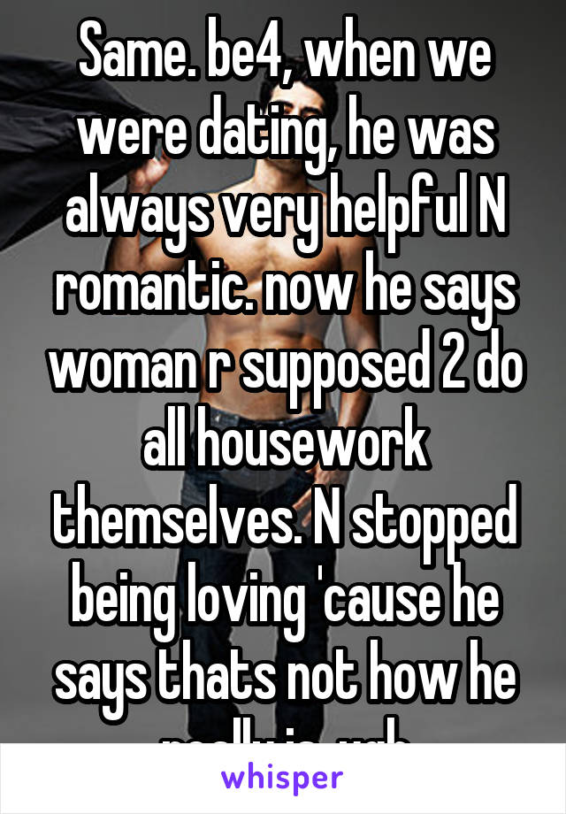 Same. be4, when we were dating, he was always very helpful N romantic. now he says woman r supposed 2 do all housework themselves. N stopped being loving 'cause he says thats not how he really is. ugh