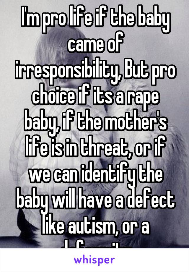 I'm pro life if the baby came of irresponsibility, But pro choice if its a rape baby, if the mother's life is in threat, or if we can identify the baby will have a defect like autism, or a deformity