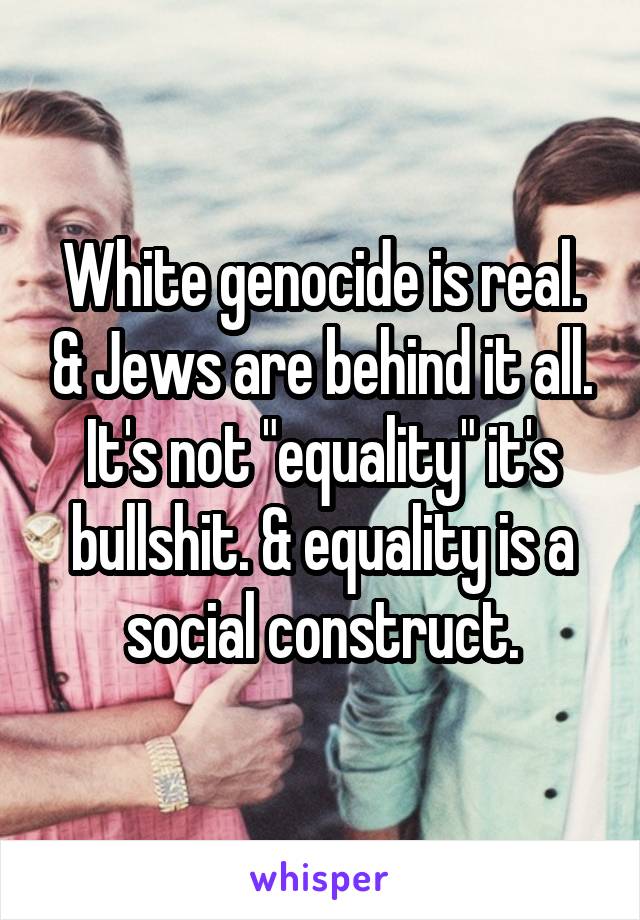 White genocide is real. & Jews are behind it all. It's not "equality" it's bullshit. & equality is a social construct.