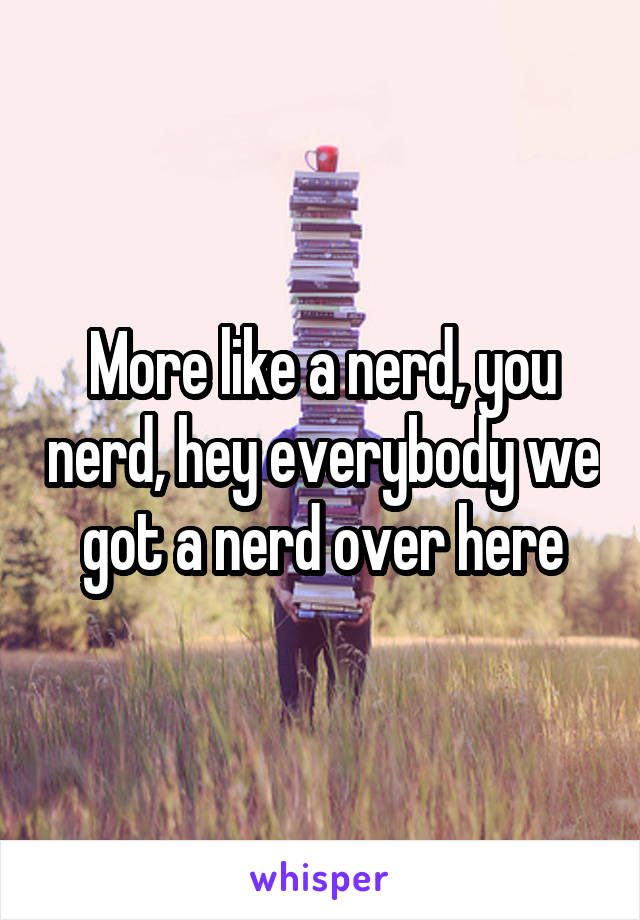 More like a nerd, you nerd, hey everybody we got a nerd over here