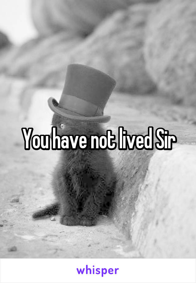 You have not lived Sir