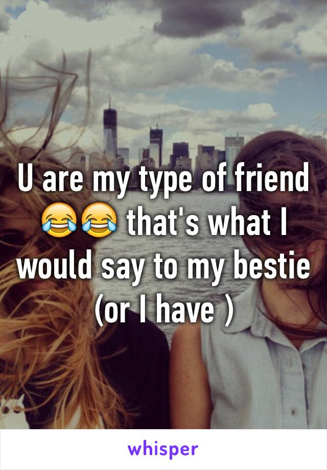 U are my type of friend 😂😂 that's what I would say to my bestie (or I have )