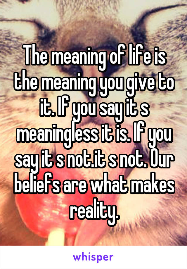 The meaning of life is the meaning you give to it. If you say it s meaningless it is. If you say it s not.it s not. Our beliefs are what makes reality.