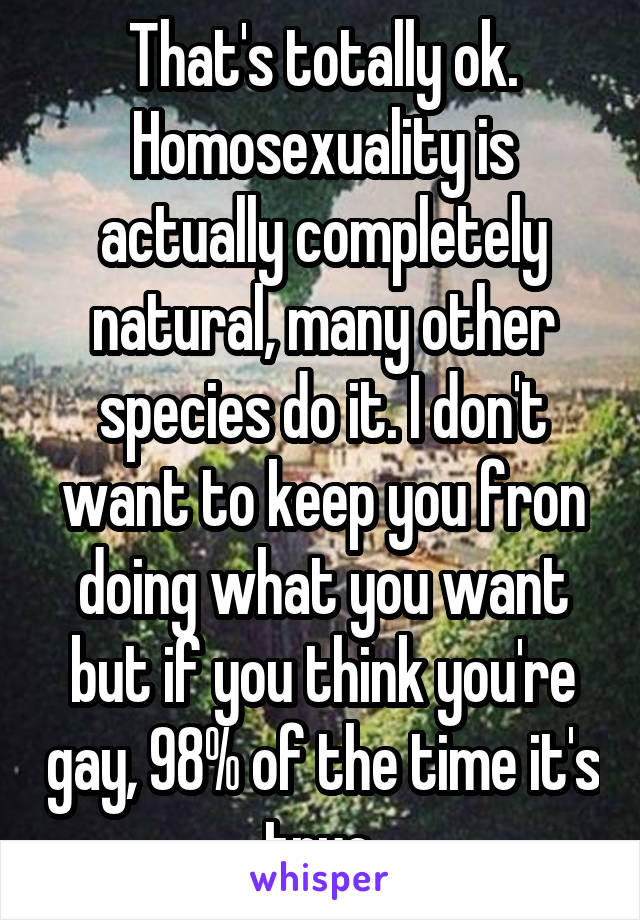 That's totally ok. Homosexuality is actually completely natural, many other species do it. I don't want to keep you fron doing what you want but if you think you're gay, 98% of the time it's true.