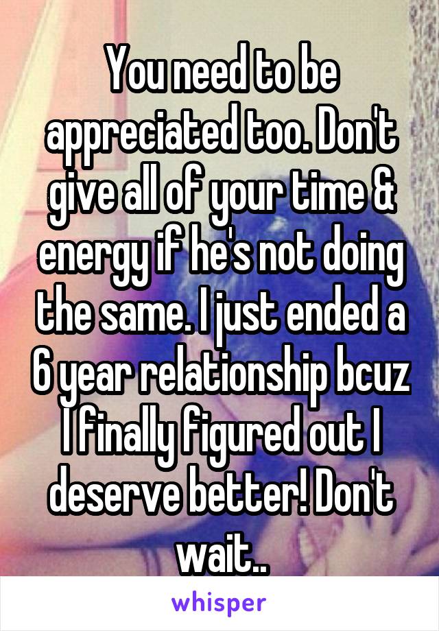 You need to be appreciated too. Don't give all of your time & energy if he's not doing the same. I just ended a 6 year relationship bcuz I finally figured out I deserve better! Don't wait..