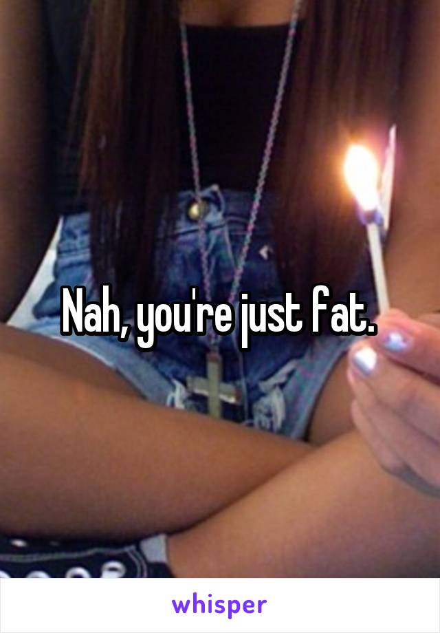 Nah, you're just fat. 