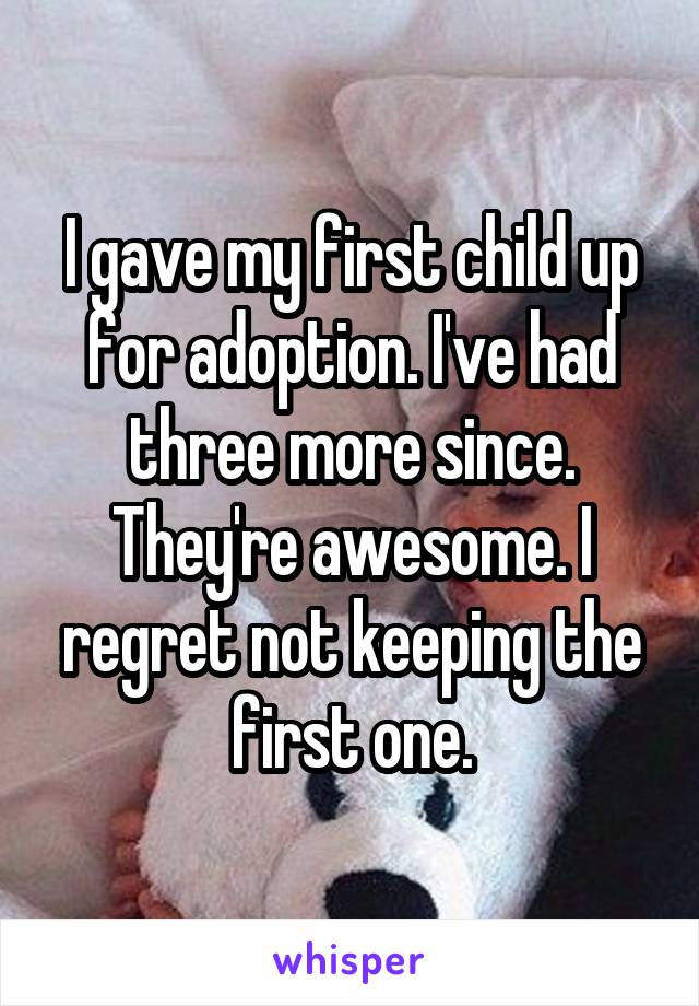 I gave my first child up for adoption. I've had three more since. They're awesome. I regret not keeping the first one.