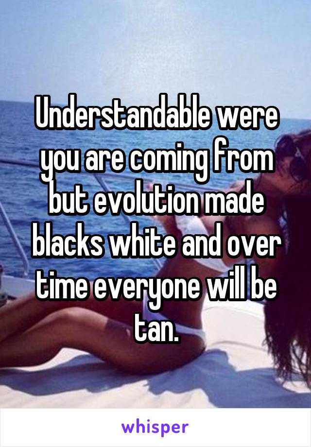 Understandable were you are coming from but evolution made blacks white and over time everyone will be tan.