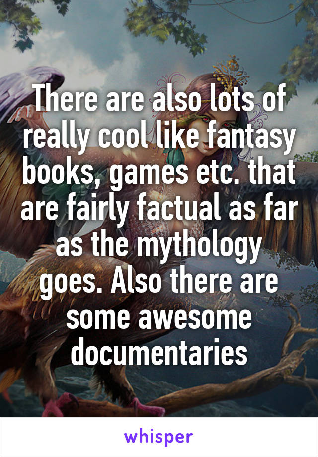 There are also lots of really cool like fantasy books, games etc. that are fairly factual as far as the mythology goes. Also there are some awesome documentaries