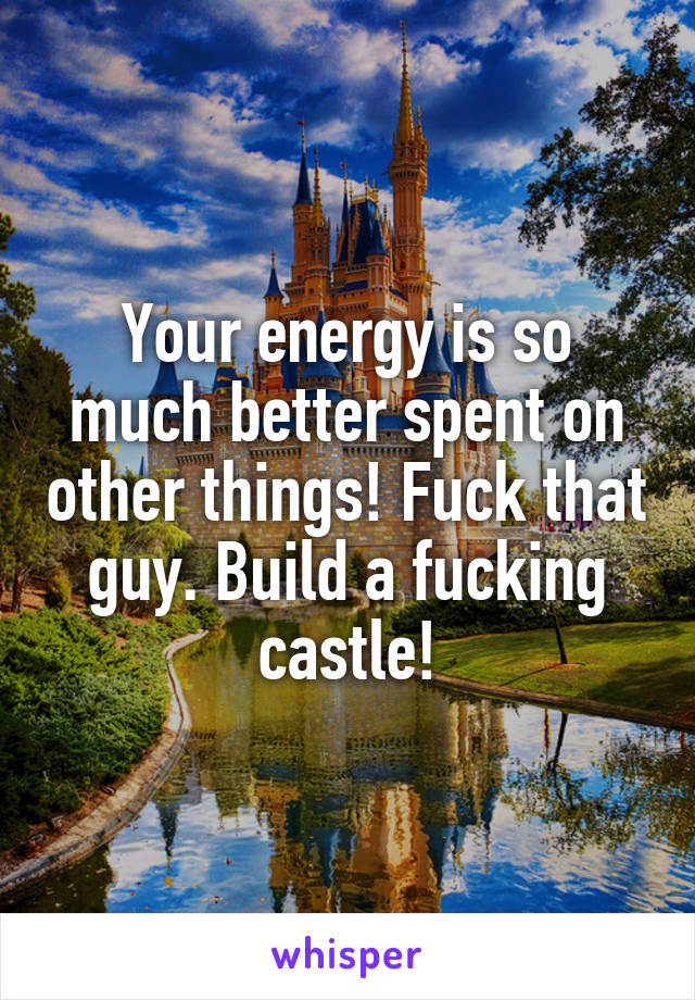 Your energy is so much better spent on other things! Fuck that guy. Build a fucking castle!