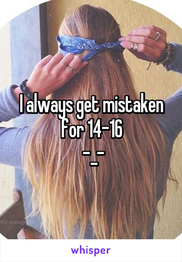 I always get mistaken for 14-16
 -_-