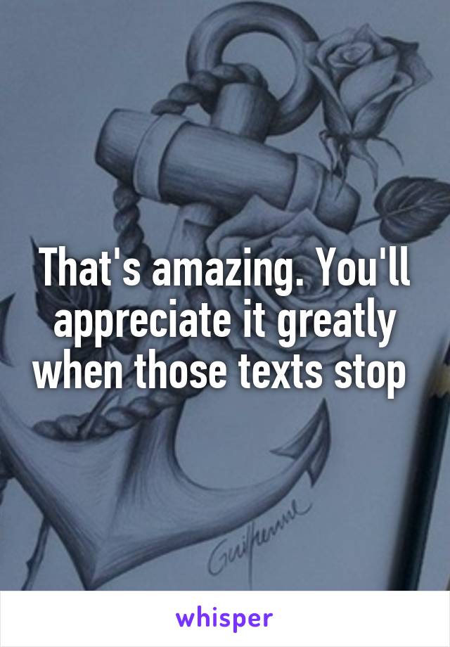 That's amazing. You'll appreciate it greatly when those texts stop 