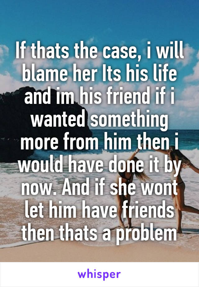 If thats the case, i will blame her Its his life and im his friend if i wanted something more from him then i would have done it by now. And if she wont let him have friends then thats a problem