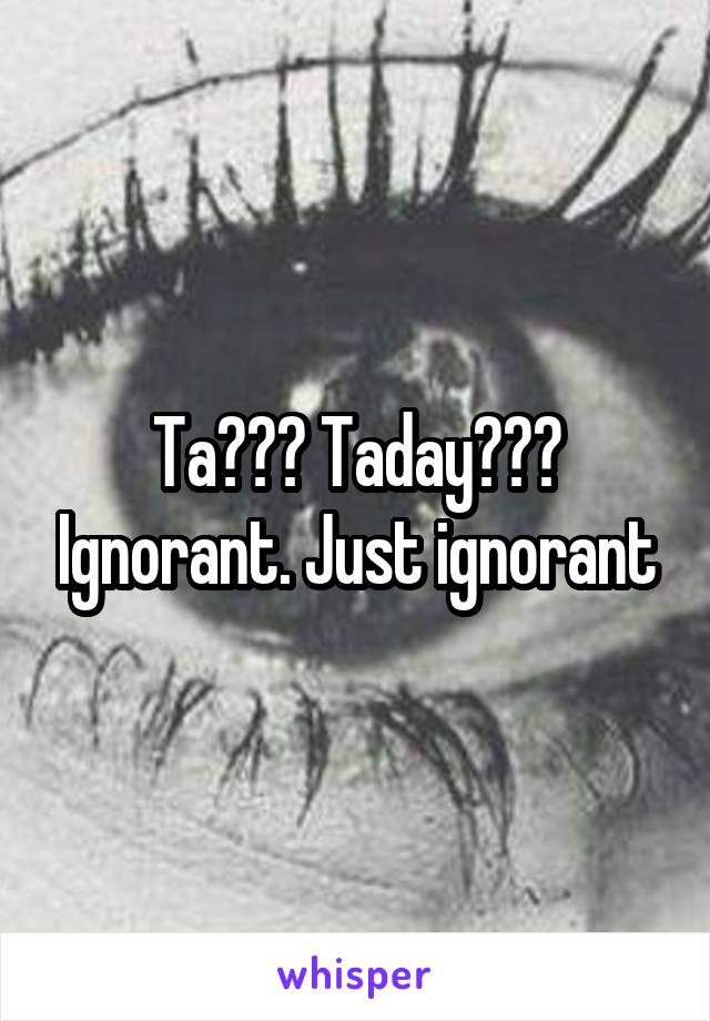 Ta??? Taday??? Ignorant. Just ignorant
