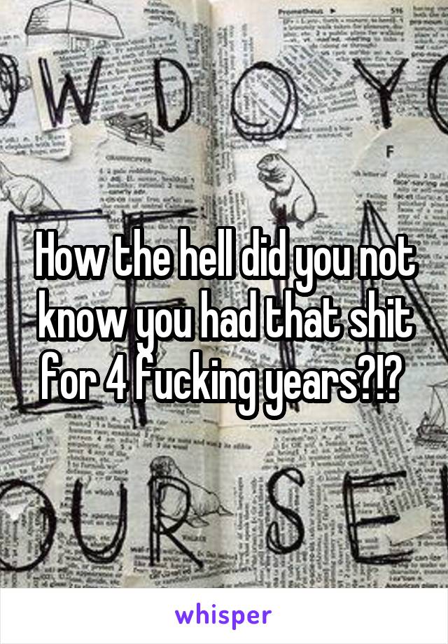 How the hell did you not know you had that shit for 4 fucking years?!? 