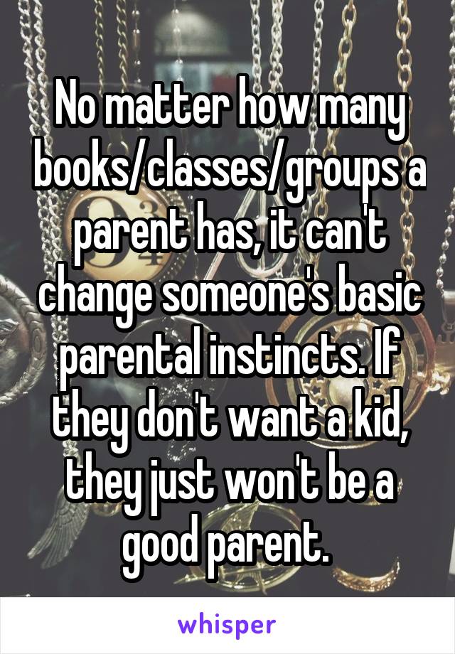 No matter how many books/classes/groups a parent has, it can't change someone's basic parental instincts. If they don't want a kid, they just won't be a good parent. 