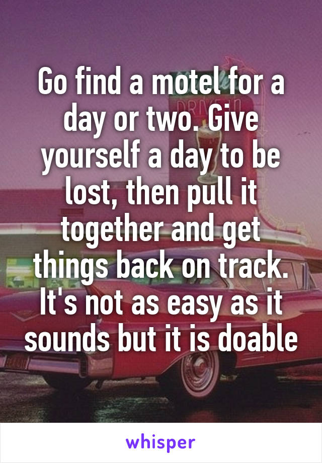 Go find a motel for a day or two. Give yourself a day to be lost, then pull it together and get things back on track. It's not as easy as it sounds but it is doable 