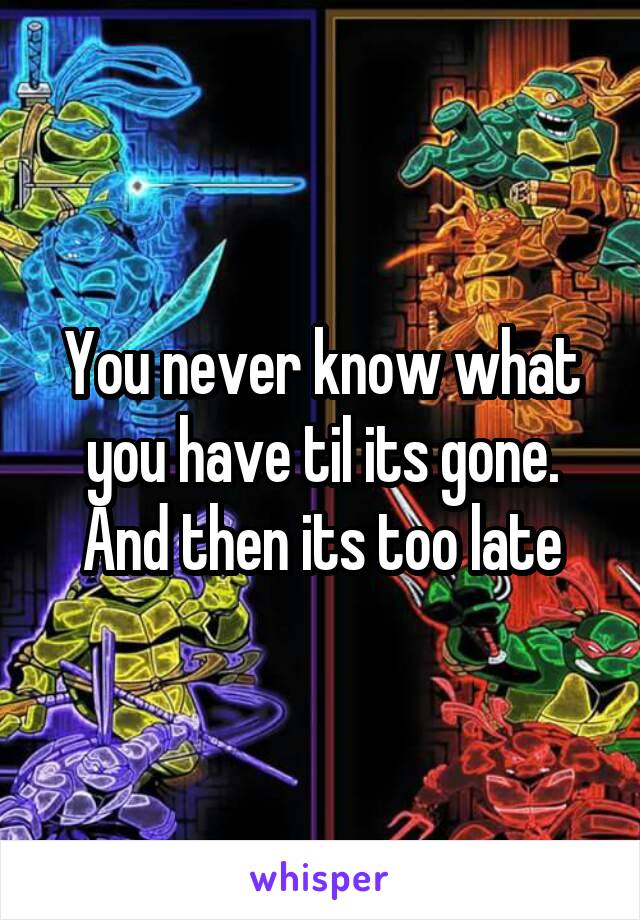 You never know what you have til its gone. And then its too late