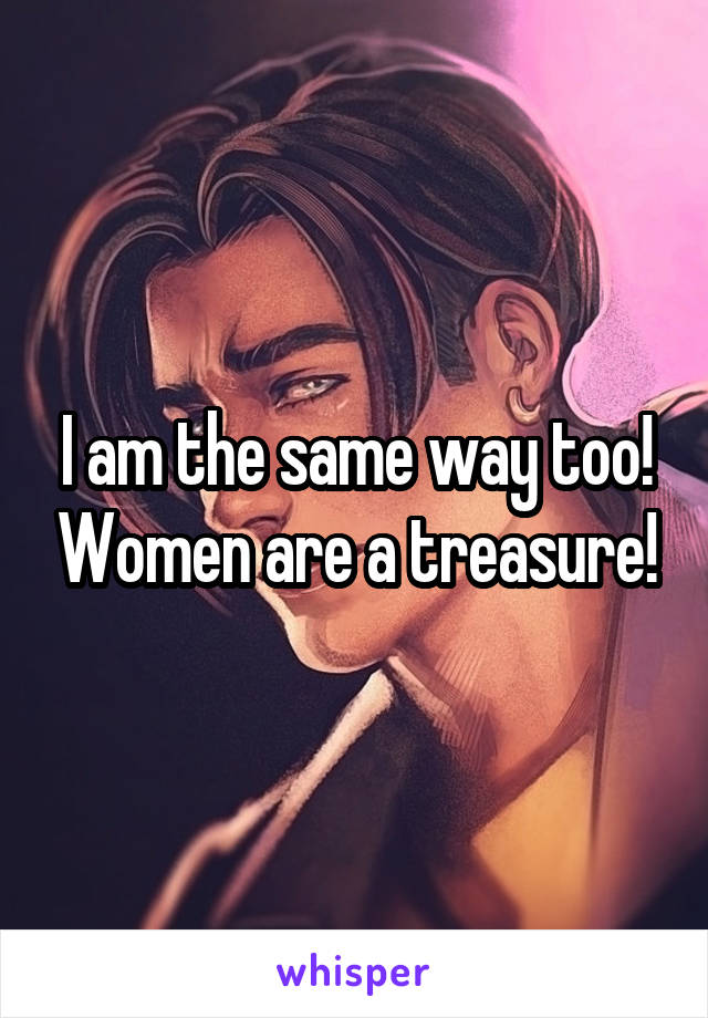 I am the same way too! Women are a treasure!