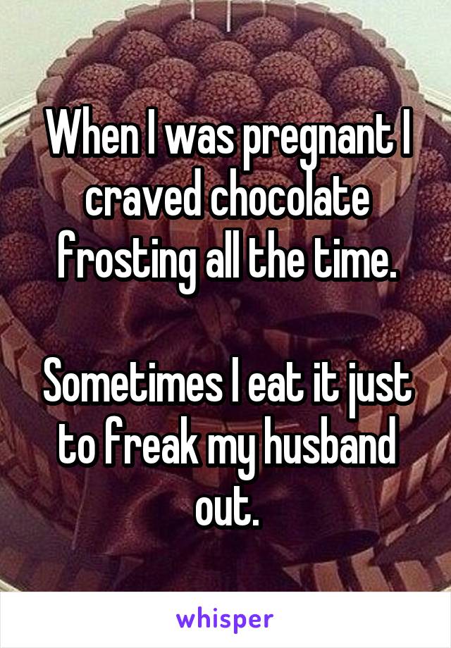 When I was pregnant I craved chocolate frosting all the time.

Sometimes I eat it just to freak my husband out.