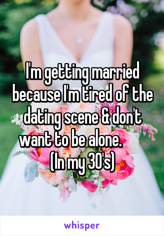 I'm getting married because I'm tired of the dating scene & don't want to be alone.         (In my 30's)