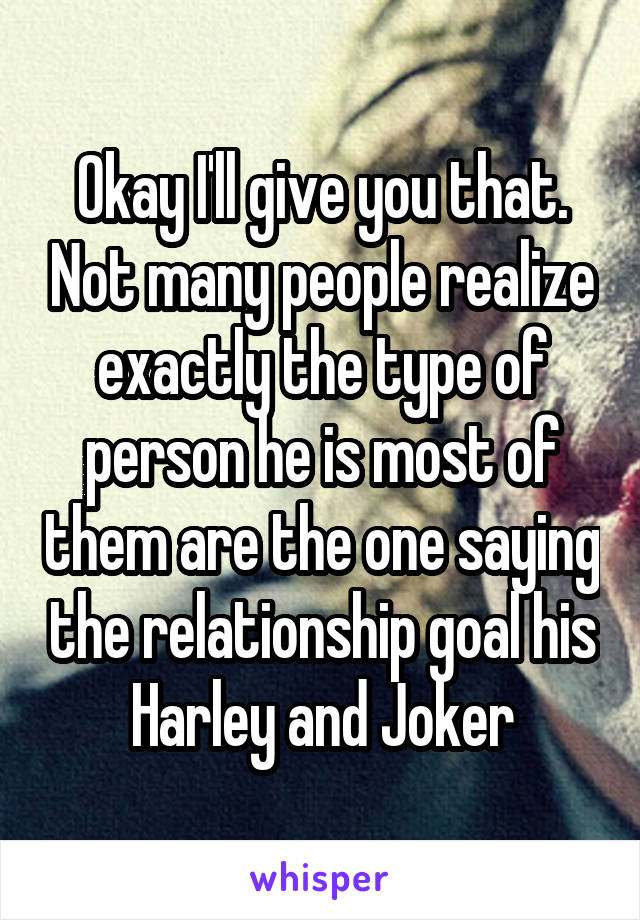 Okay I'll give you that. Not many people realize exactly the type of person he is most of them are the one saying the relationship goal his Harley and Joker
