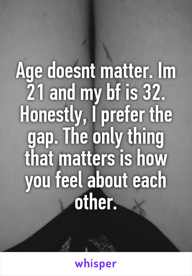Age doesnt matter. Im 21 and my bf is 32. Honestly, I prefer the gap. The only thing that matters is how you feel about each other.