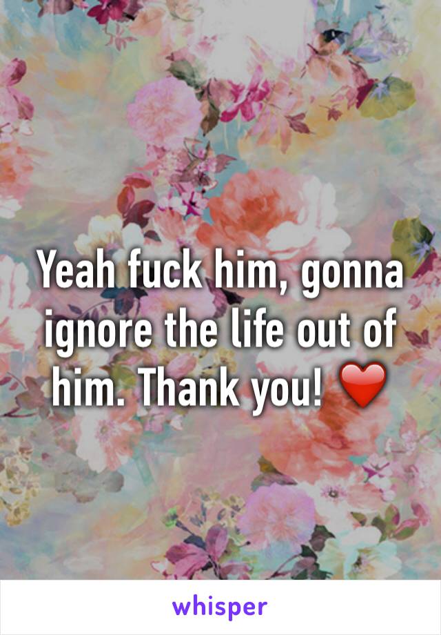 Yeah fuck him, gonna ignore the life out of him. Thank you! ❤️