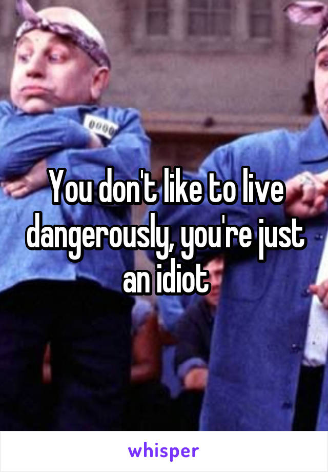 You don't like to live dangerously, you're just an idiot
