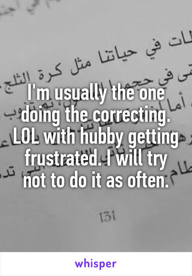 I'm usually the one doing the correcting. LOL with hubby getting frustrated. I will try not to do it as often.