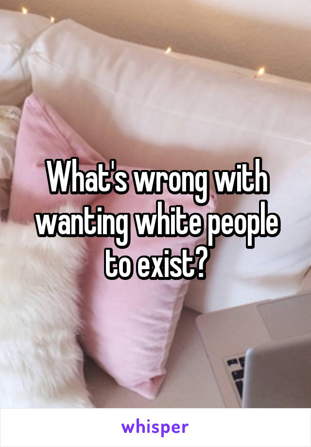 What's wrong with wanting white people to exist?