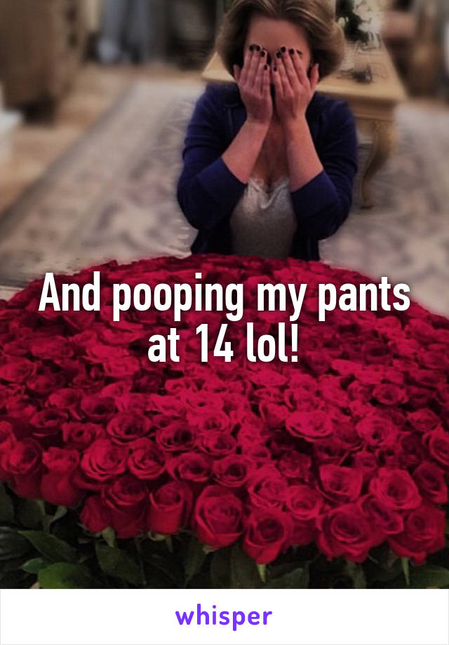 And pooping my pants at 14 lol!