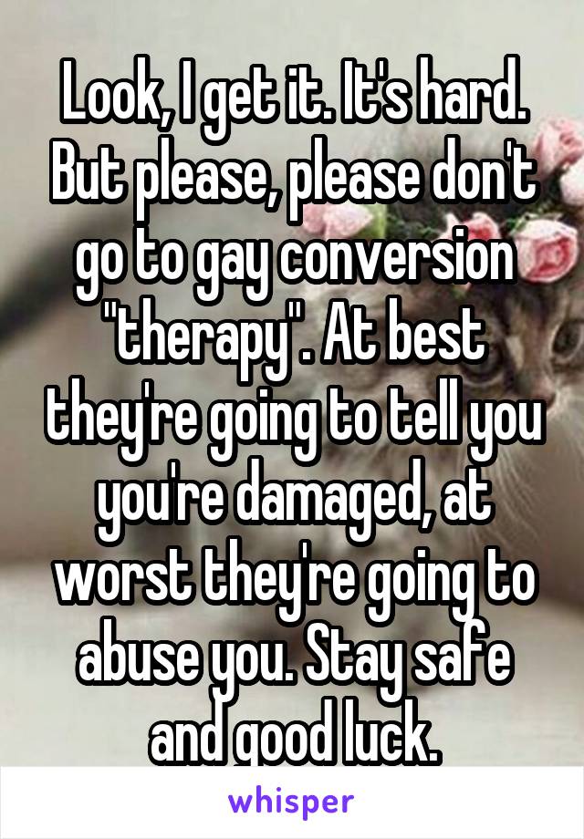 Look, I get it. It's hard. But please, please don't go to gay conversion "therapy". At best they're going to tell you you're damaged, at worst they're going to abuse you. Stay safe and good luck.