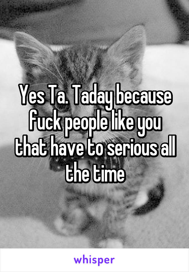 Yes Ta. Taday because fuck people like you that have to serious all the time