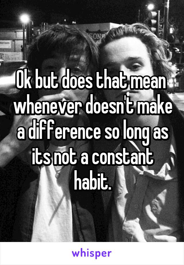 Ok but does that mean  whenever doesn't make a difference so long as its not a constant habit.
