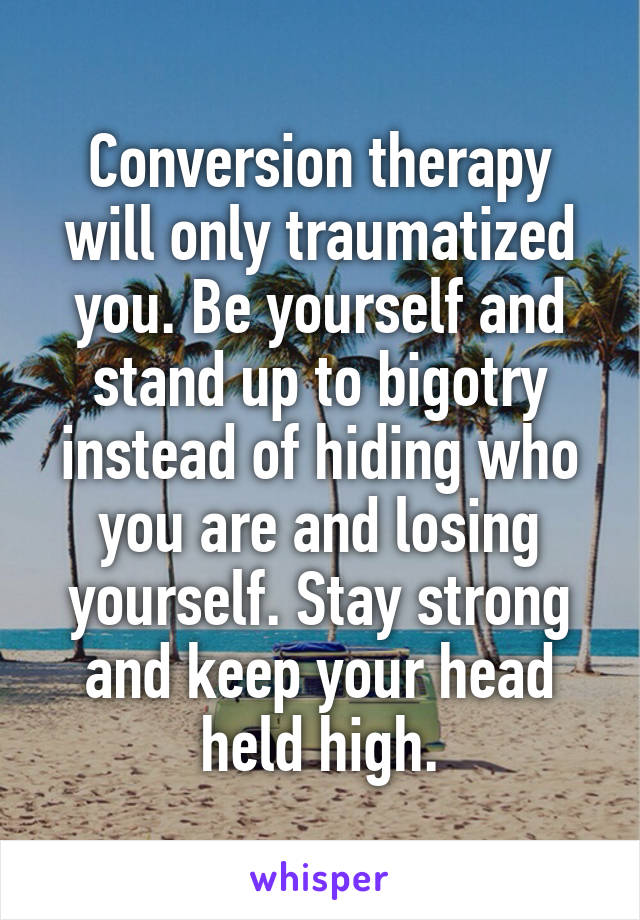 Conversion therapy will only traumatized you. Be yourself and stand up to bigotry instead of hiding who you are and losing yourself. Stay strong and keep your head held high.